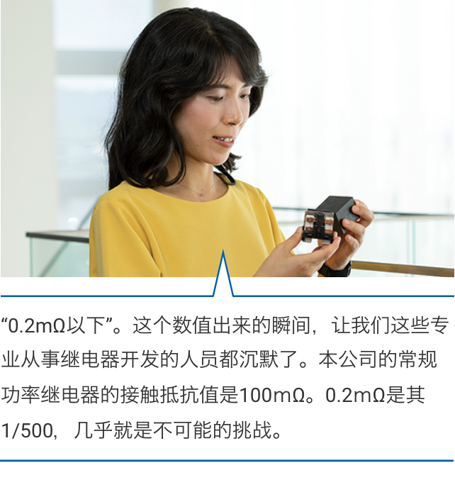 “0.2mΩ以下”。这个数值出来的瞬间，让我们这些专业从事继电器开发的人员都沉默了。本公司的常规功率继电器的接触抵抗值是100ｍΩ。0.2ｍΩ是其1/500，几乎就是不可能的挑战。