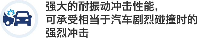 强大的耐振动冲击性能,可承受相当于汽车剧烈碰撞时的强烈冲击