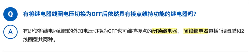 Q.有将继电器线圈电压切换为OFF后依然具有接点维持功能的继电器吗？ A.有即使将继电器线圈的外加电压切换为OFF也可维持接点的闭锁继电器。闭锁继电器包括1线圈型和2线圈型共两种。