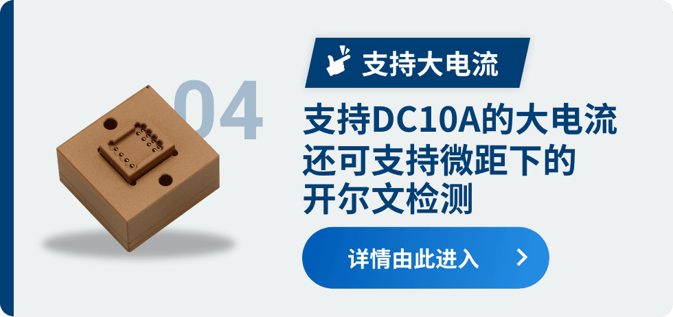 04 支持大电流 支持DC10A的大电流 还可支持微距下的开尔文检测 详情由此进入