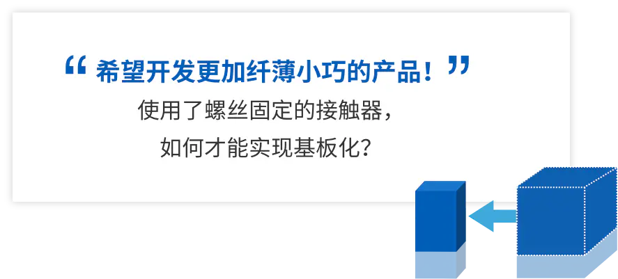 希望开发更加纤薄小巧的产品！ 使用了螺丝固定的接触器， 如何才能实现基板化？