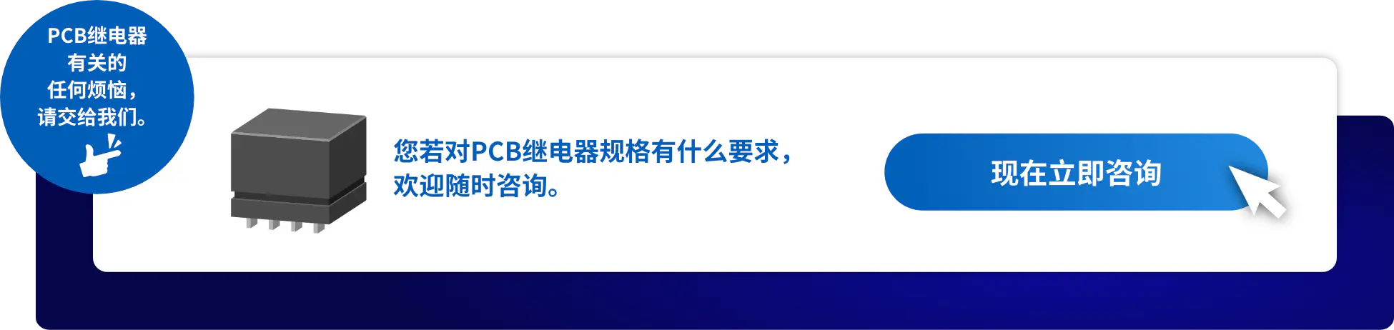 PCB继电器 有关的 任何烦恼， 请交给我们。您若对PCB继电器规格有什么要求， 欢迎随时咨询。现在立即咨询
