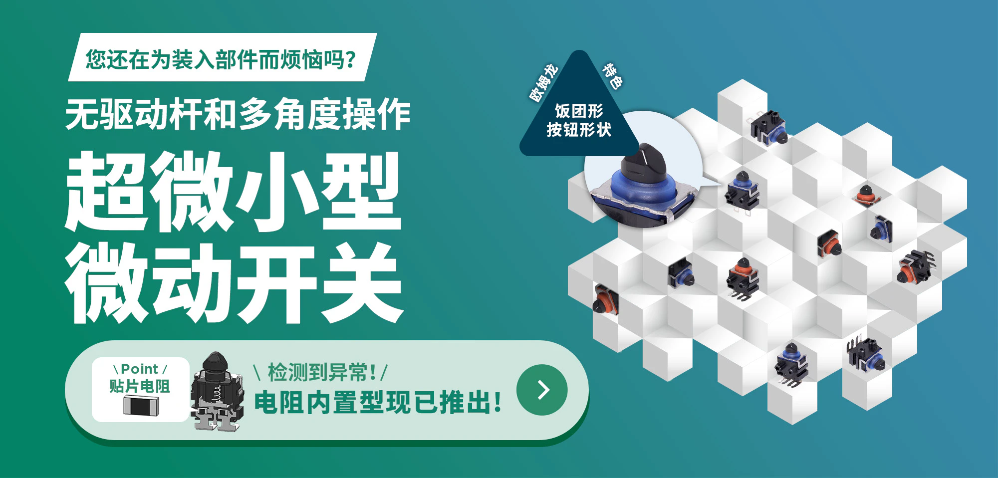 您还在为装入部件而烦恼吗?无驱动杆和多角度操作 超微小型微动开关 Point 贴片电阻 检测到异常! 电阻内置型现已推出!