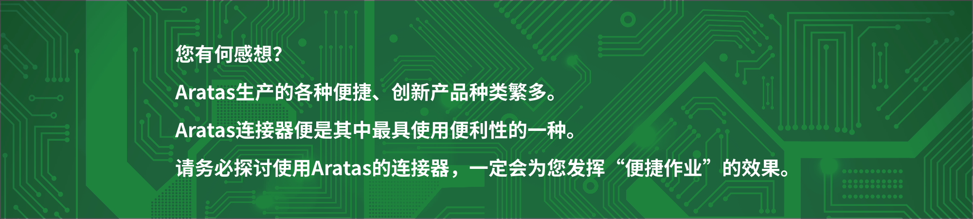 您有何感想?
爱芮特斯生产的各种便捷、创新产品种类繁多。爱芮特斯连接器便是其中最具使用便利性的一种。请务必探讨使用爱芮特斯的连接器,一定会为您发挥“便捷作业”的效果。